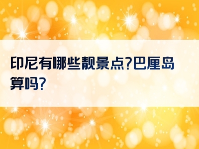 印尼有哪些靓景点？巴厘岛算吗？