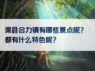 渠县合力镇有哪些景点呢？都有什么特色呢？