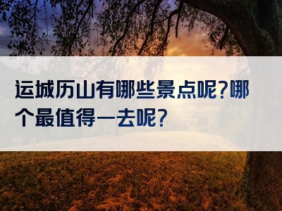 运城历山有哪些景点呢？哪个最值得一去呢？