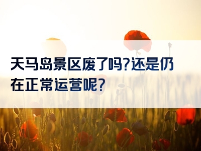 天马岛景区废了吗？还是仍在正常运营呢？