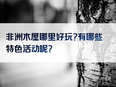 非洲木屋哪里好玩？有哪些特色活动呢？