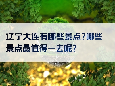 辽宁大连有哪些景点？哪些景点最值得一去呢？