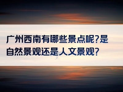 广州西南有哪些景点呢？是自然景观还是人文景观？