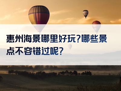 惠州海景哪里好玩？哪些景点不容错过呢？