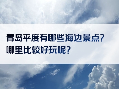 青岛平度有哪些海边景点？哪里比较好玩呢？