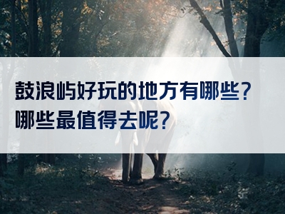 鼓浪屿好玩的地方有哪些？哪些最值得去呢？