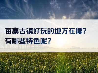 苗寨古镇好玩的地方在哪？有哪些特色呢？