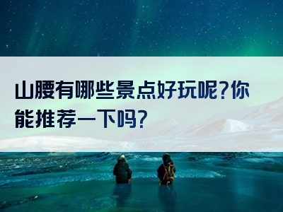 山腰有哪些景点好玩呢？你能推荐一下吗？