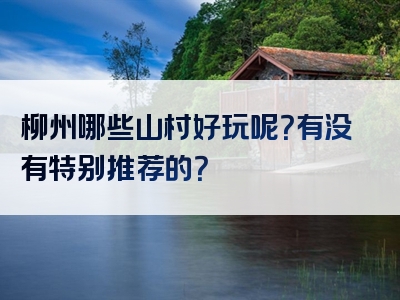 柳州哪些山村好玩呢？有没有特别推荐的？