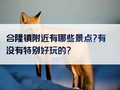 合隆镇附近有哪些景点？有没有特别好玩的？