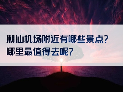 潮汕机场附近有哪些景点？哪里最值得去呢？