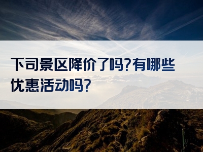 下司景区降价了吗？有哪些优惠活动吗？