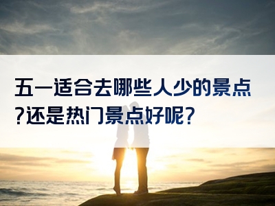 五一适合去哪些人少的景点？还是热门景点好呢？
