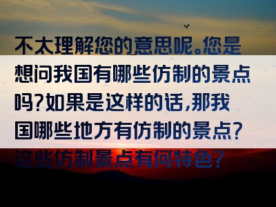 不太理解您的意思呢。您是想问我国有哪些仿制的景点吗？如果是这样的话，那我国哪些地方有仿制的景点？这些仿制景点有何特色？