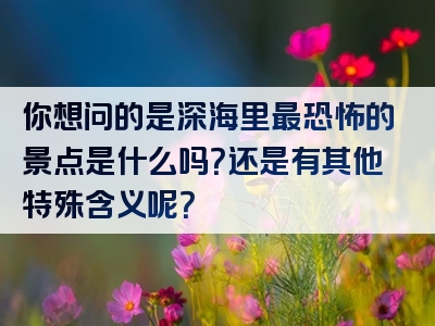 你想问的是深海里最恐怖的景点是什么吗？还是有其他特殊含义呢？