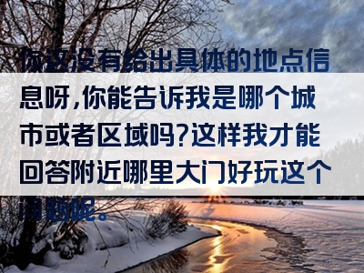 你这没有给出具体的地点信息呀，你能告诉我是哪个城市或者区域吗？这样我才能回答附近哪里大门好玩这个问题呢。