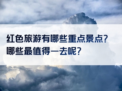 红色旅游有哪些重点景点？哪些最值得一去呢？