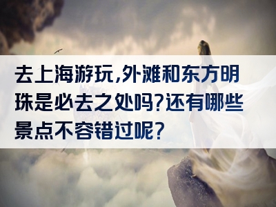 去上海游玩，外滩和东方明珠是必去之处吗？还有哪些景点不容错过呢？