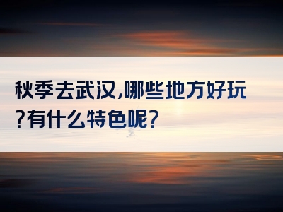 秋季去武汉，哪些地方好玩？有什么特色呢？
