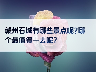 赣州石城有哪些景点呢？哪个最值得一去呢？