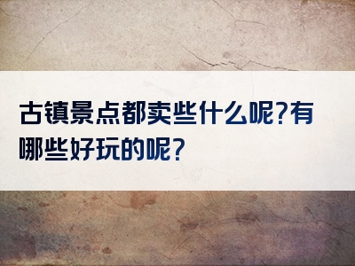 古镇景点都卖些什么呢？有哪些好玩的呢？