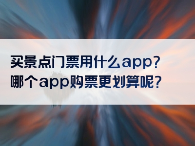 买景点门票用什么app？哪个app购票更划算呢？