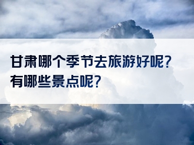 甘肃哪个季节去旅游好呢？有哪些景点呢？