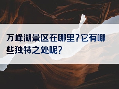 万峰湖景区在哪里？它有哪些独特之处呢？