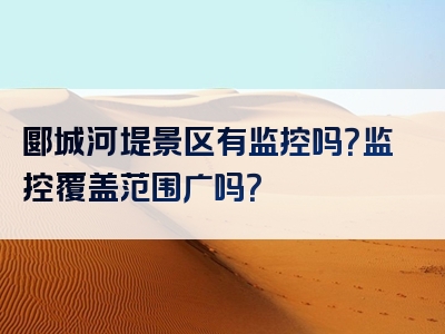 郾城河堤景区有监控吗？监控覆盖范围广吗？