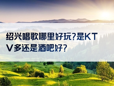 绍兴唱歌哪里好玩？是KTV多还是酒吧好？