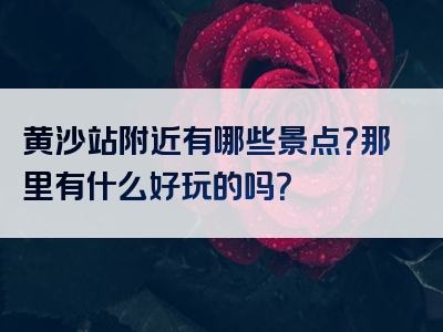 黄沙站附近有哪些景点？那里有什么好玩的吗？
