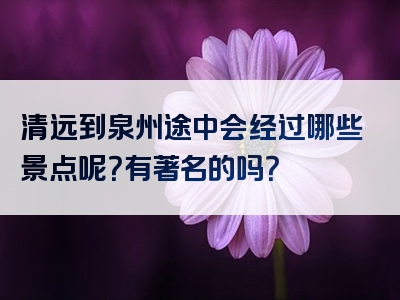 清远到泉州途中会经过哪些景点呢？有著名的吗？