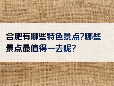 合肥有哪些特色景点？哪些景点最值得一去呢？