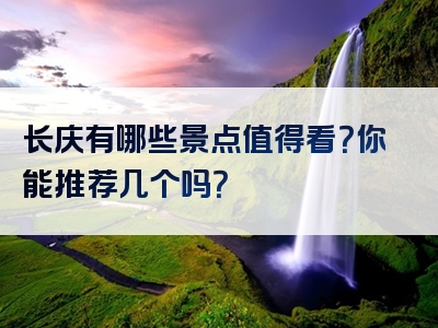 长庆有哪些景点值得看？你能推荐几个吗？