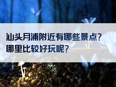 汕头月浦附近有哪些景点？哪里比较好玩呢？