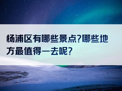杨浦区有哪些景点？哪些地方最值得一去呢？