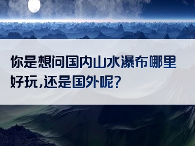 你是想问国内山水瀑布哪里好玩，还是国外呢？