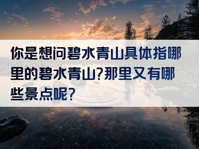 你是想问碧水青山具体指哪里的碧水青山？那里又有哪些景点呢？