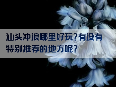 汕头冲浪哪里好玩？有没有特别推荐的地方呢？