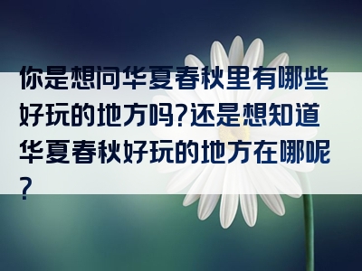 你是想问华夏春秋里有哪些好玩的地方吗？还是想知道华夏春秋好玩的地方在哪呢？
