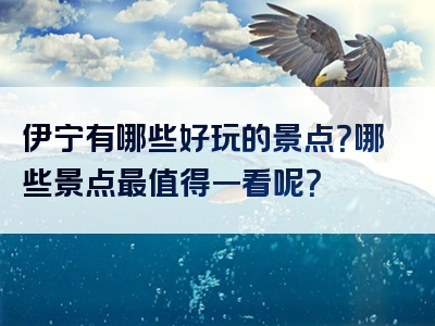 伊宁有哪些好玩的景点？哪些景点最值得一看呢？