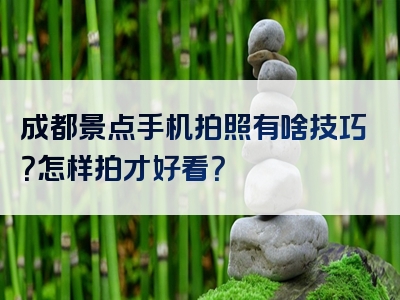成都景点手机拍照有啥技巧？怎样拍才好看？