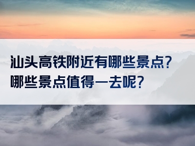 汕头高铁附近有哪些景点？哪些景点值得一去呢？