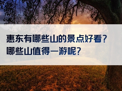 惠东有哪些山的景点好看？哪些山值得一游呢？