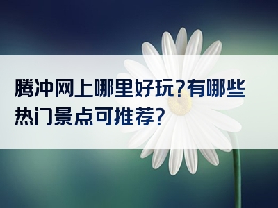 腾冲网上哪里好玩？有哪些热门景点可推荐？