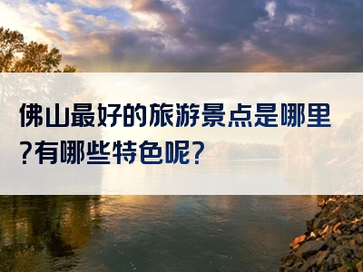 佛山最好的旅游景点是哪里？有哪些特色呢？