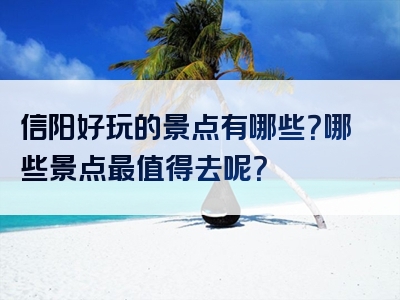 信阳好玩的景点有哪些？哪些景点最值得去呢？