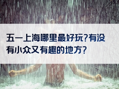 五一上海哪里最好玩？有没有小众又有趣的地方？