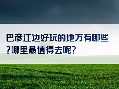 巴彦江边好玩的地方有哪些？哪里最值得去呢？