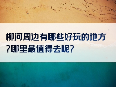 柳河周边有哪些好玩的地方？哪里最值得去呢？